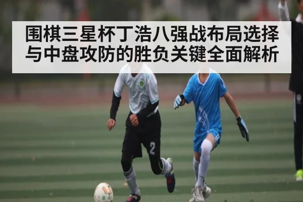 围棋三星杯丁浩八强战布局选择与中盘攻防的胜负关键全面解析(kaiyun.com)